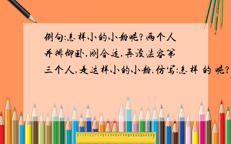 例句：怎样小的小船呢?两个人并排仰卧,刚合适,再没法容第三个人,是这样小的小船.仿写：怎样 的 呢?仿写：怎样 的 呢? ,是这样 .