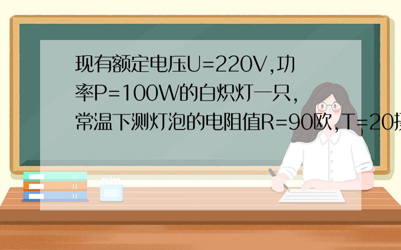 现有额定电压U=220V,功率P=100W的白炽灯一只,常温下测灯泡的电阻值R=90欧,T=20摄氏度,求灯泡正常工作...现有额定电压U=220V,功率P=100W的白炽灯一只,常温下测灯泡的电阻值R=90欧,T=20摄氏度,求灯泡