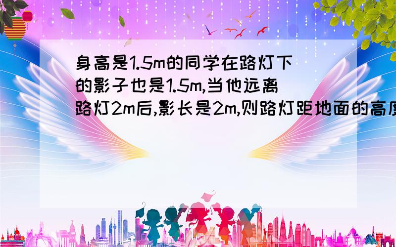 身高是1.5m的同学在路灯下的影子也是1.5m,当他远离路灯2m后,影长是2m,则路灯距地面的高度是多少米?当他远离路灯2m后,为什么这句话的意思不是距离路灯2m而是前进了2m