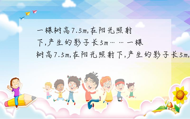 一棵树高7.5m,在阳光照射下,产生的影子长5m……一棵树高7.5m,在阳光照射下,产生的影子长5m,有一人站在树旁太阳下,其影长1.2m,求此人身高