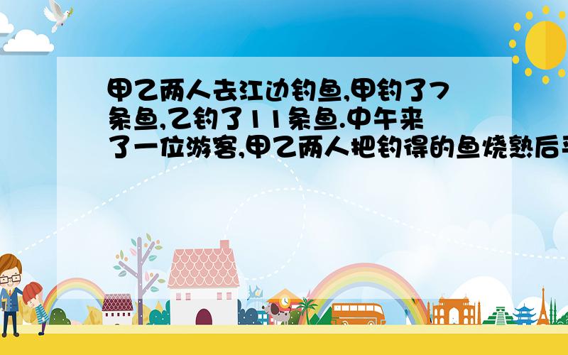 甲乙两人去江边钓鱼,甲钓了7条鱼,乙钓了11条鱼.中午来了一位游客,甲乙两人把钓得的鱼烧熟后平均分成中午来了一位游客,甲乙两人把钓得的鱼烧熟后平均分成3份.餐后,游客付了30元钱给甲,