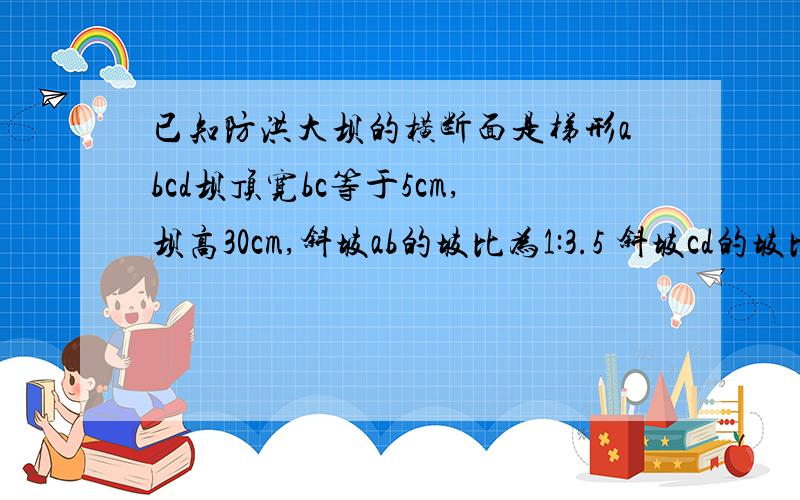 已知防洪大坝的横断面是梯形abcd坝顶宽bc等于5cm,坝高30cm,斜坡ab的坡比为1:3.5 斜坡cd的坡比为1:2.4则则cd=?ad=?