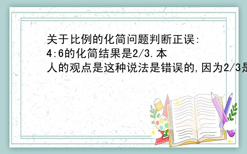 关于比例的化简问题判断正误:4:6的化简结果是2/3.本人的观点是这种说法是错误的,因为2/3是4:6的比例数值,而化简之后应是2:3.原题目中的2/3不是这样写的,而是写成分数的式样.可我却在电脑上