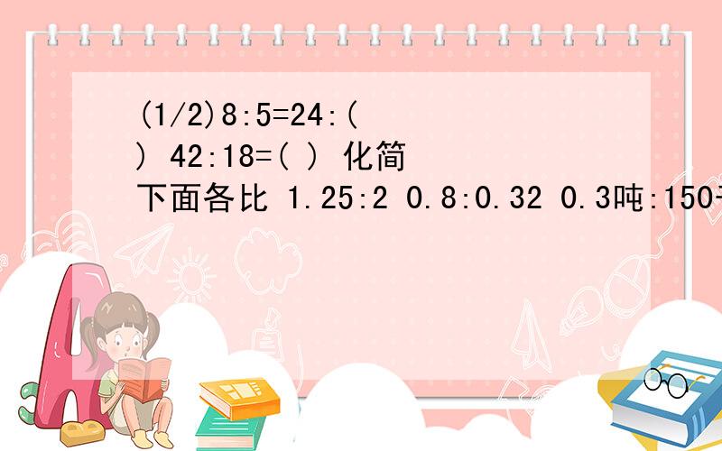 (1/2)8:5=24:( ) 42:18=( ) 化简下面各比 1.25:2 0.8:0.32 0.3吨:150千克 0.6: