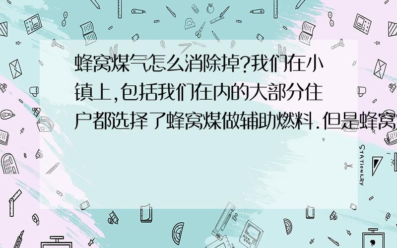 蜂窝煤气怎么消除掉?我们在小镇上,包括我们在内的大部分住户都选择了蜂窝煤做辅助燃料.但是蜂窝煤气却特别让人心烦.就算我们不用了,邻居的煤气还是会进到我们家腐蚀金属物品和影响