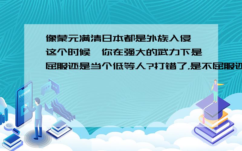 像蒙元满清日本都是外族入侵,这个时候,你在强大的武力下是屈服还是当个低等人?打错了，是不屈服还是屈服当个低等人。