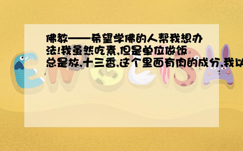 佛教——希望学佛的人帮我想办法!我虽然吃素,但是单位做饭总是放,十三香,这个里面有肉的成分,我以前工作时,同事对我还都不错,现在的同事总是想方设法害我,我工作时,吃饭都没时间更没