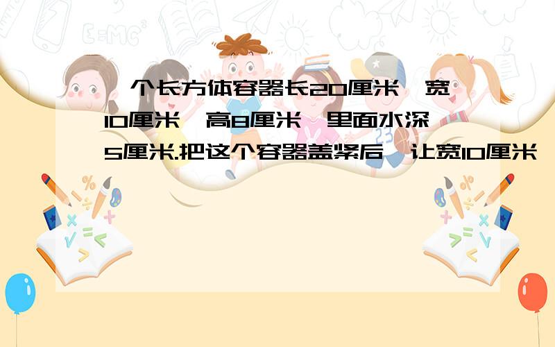 一个长方体容器长20厘米,宽10厘米,高8厘米,里面水深5厘米.把这个容器盖紧后,让宽10厘米,高8厘米的面下,这时里面的水深是多少厘米?