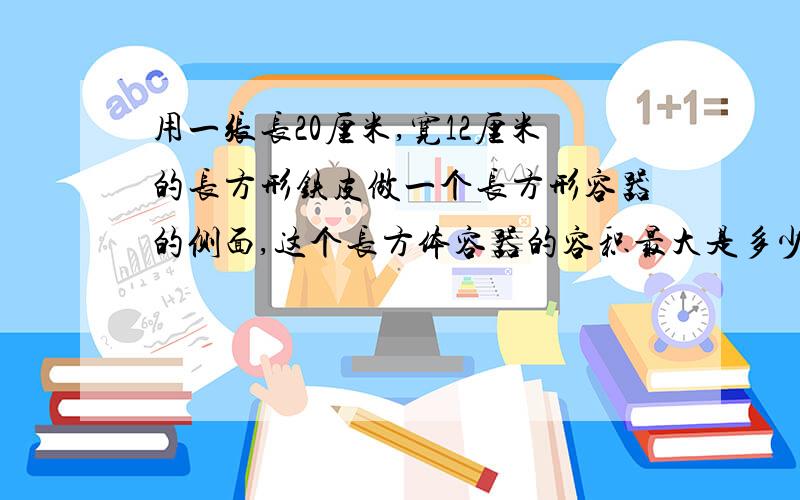 用一张长20厘米,宽12厘米的长方形铁皮做一个长方形容器的侧面,这个长方体容器的容积最大是多少