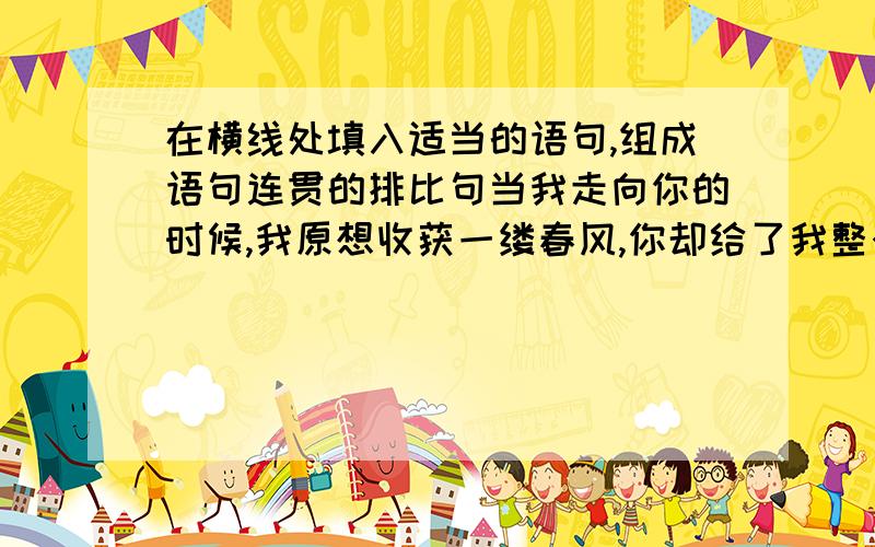 在横线处填入适当的语句,组成语句连贯的排比句当我走向你的时候,我原想收获一缕春风,你却给了我整个春天；我原想捧起一簇浪花,——；——,——；——你却给了我银白的世界