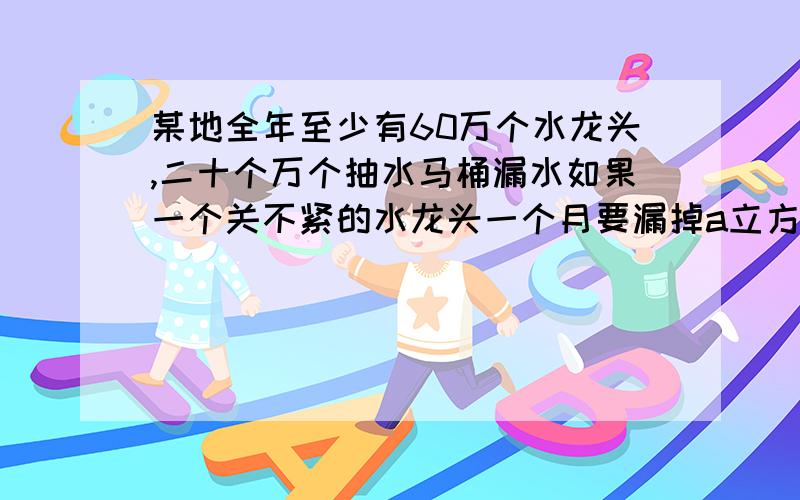 某地全年至少有60万个水龙头,二十个万个抽水马桶漏水如果一个关不紧的水龙头一个月要漏掉a立方米的水,一个漏水的马桶一个月要漏掉b立方米的水,那么该地全年造成的水流失量至少为?万