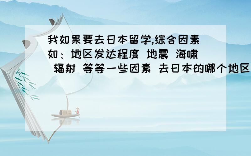 我如果要去日本留学,综合因素如：地区发达程度 地震 海啸 辐射 等等一些因素 去日本的哪个地区比较好啊!