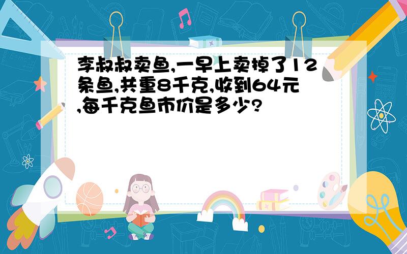 李叔叔卖鱼,一早上卖掉了12条鱼,共重8千克,收到64元,每千克鱼市价是多少?