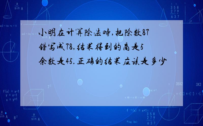 小明在计算除法时,把除数87错写成78,结果得到的商是5余数是45.正确的结果应该是多少