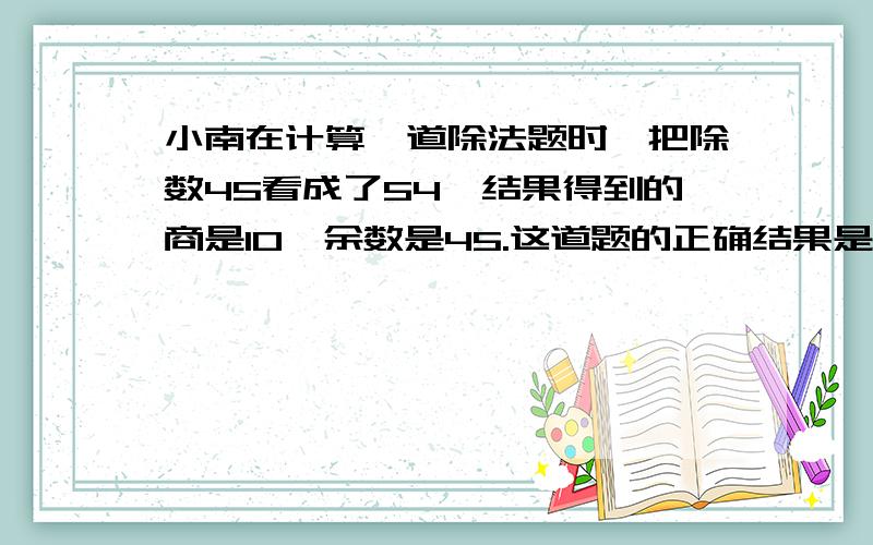 小南在计算一道除法题时,把除数45看成了54,结果得到的商是10,余数是45.这道题的正确结果是多少?如题.