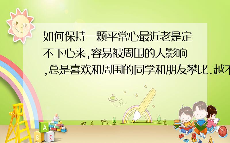 如何保持一颗平常心最近老是定不下心来,容易被周围的人影响,总是喜欢和周围的同学和朋友攀比.越不想在乎自己却又在乎.我该怎么办?疲惫时怎么让自己的头脑放空?（不被周围的一切影响