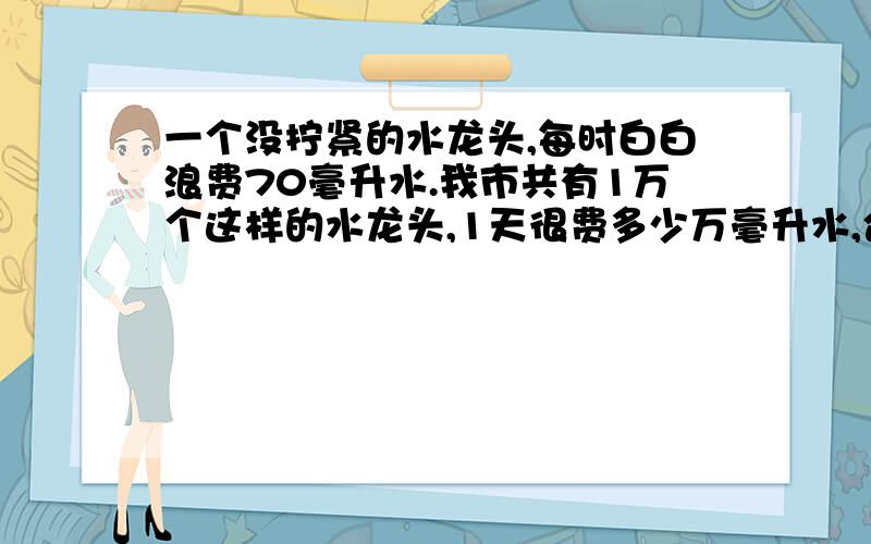 一个没拧紧的水龙头,每时白白浪费70毫升水.我市共有1万个这样的水龙头,1天很费多少万毫升水,合多少升水.