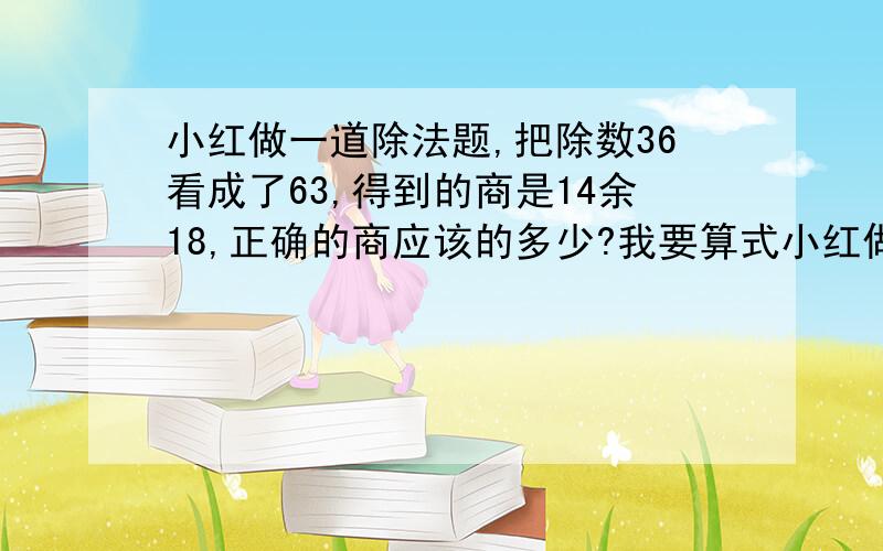 小红做一道除法题,把除数36看成了63,得到的商是14余18,正确的商应该的多少?我要算式小红做一道除法题,把除数36看成了63,得到的商是14余18,正确的商应该的多少?我要算式