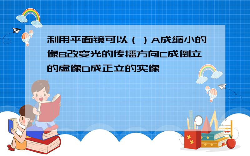 利用平面镜可以（）A成缩小的像B改变光的传播方向C成倒立的虚像D成正立的实像