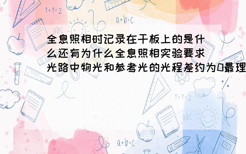 全息照相时记录在干板上的是什么还有为什么全息照相实验要求光路中物光和参考光的光程差约为0最理想拍摄后,定影前干板不能漏光为什么拍好全息照片的基础是什么,提高全息照片质量的