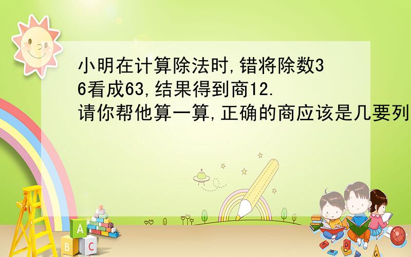 小明在计算除法时,错将除数36看成63,结果得到商12.请你帮他算一算,正确的商应该是几要列算式