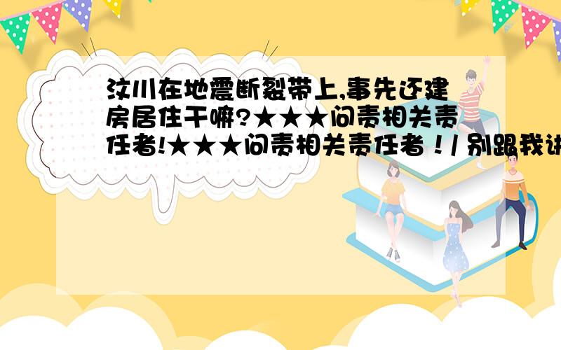 汶川在地震断裂带上,事先还建房居住干嘛?★★★问责相关责任者!★★★问责相关责任者！/ 别跟我讲日本。日本的建筑物必须具备抗震标准，孩子们从小进行防震训练。可汶川根本就没这