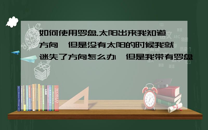 如何使用罗盘.太阳出来我知道方向,但是没有太阳的时候我就迷失了方向怎么办,但是我带有罗盘,