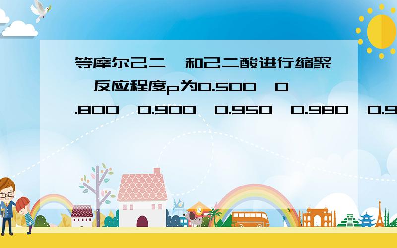 等摩尔己二胺和己二酸进行缩聚,反应程度p为0.500、0.800、0.900、0.950、0.980、0.990、0.995,试求数均聚合度 、DP和数均分子量 以0.99为例,具体点可以吗