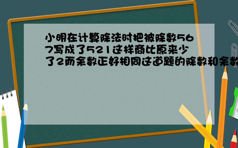 小明在计算除法时把被除数567写成了521这样商比原来少了2而余数正好相同这道题的除数和余数各是多少?