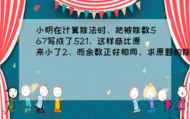 小明在计算除法时、把被除数567写成了521、这样商比原来小了2、而余数正好相同、求原题的除数和余数各是多少?求过呈