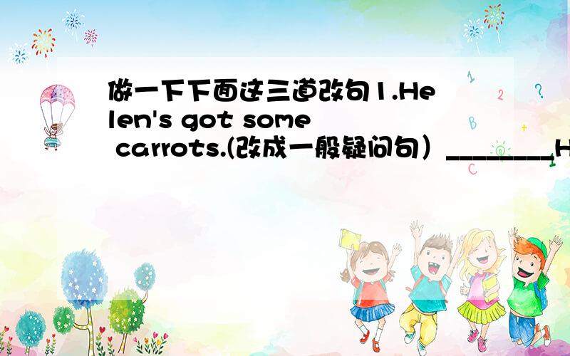 做一下下面这三道改句1.Helen's got some carrots.(改成一般疑问句）________Helen got ________ carrots?2.Look!There's the red man.Don't cross the road.(换种表达方式.句意保持不变)Look!There's the red man.Don't ______ ______ t