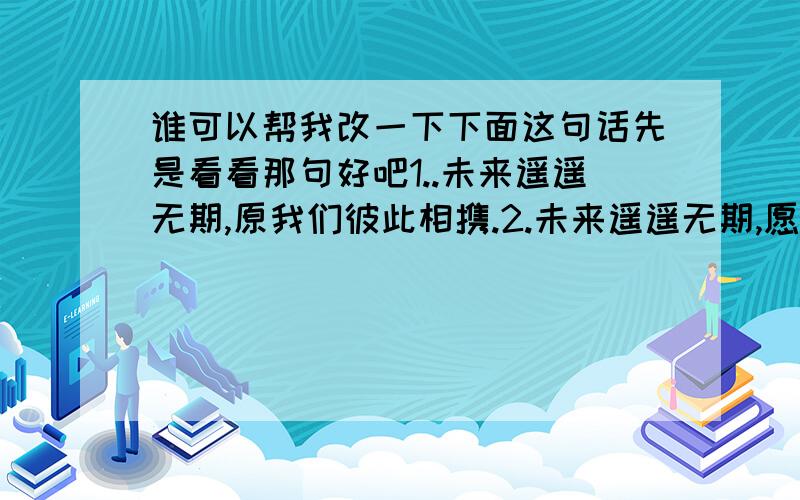 谁可以帮我改一下下面这句话先是看看那句好吧1..未来遥遥无期,原我们彼此相携.2.未来遥遥无期,愿我们携手同行.希望哪位人士可以帮挑选一下好的 或者在“未来遥遥无期”后面添一句话