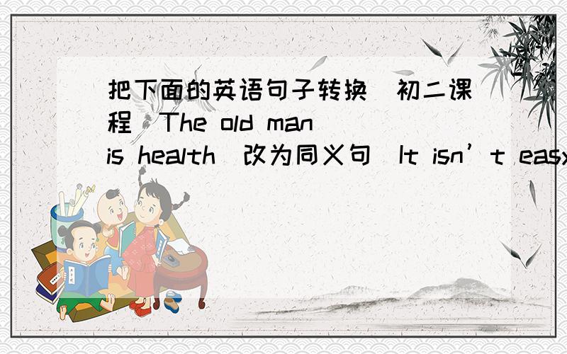 把下面的英语句子转换（初二课程）The old man is health（改为同义句）It isn’t easy for him to work out this problen.I thought（合并为一句）She asked me “Will you go to the cinema tomorrow?