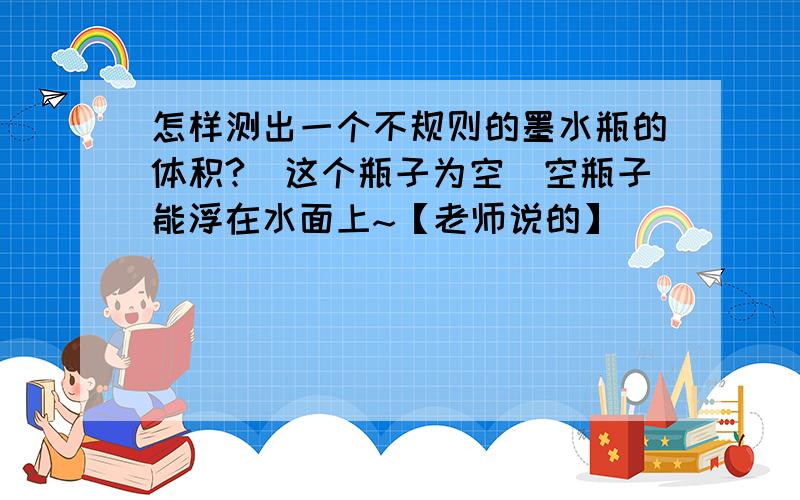 怎样测出一个不规则的墨水瓶的体积?(这个瓶子为空）空瓶子能浮在水面上~【老师说的】