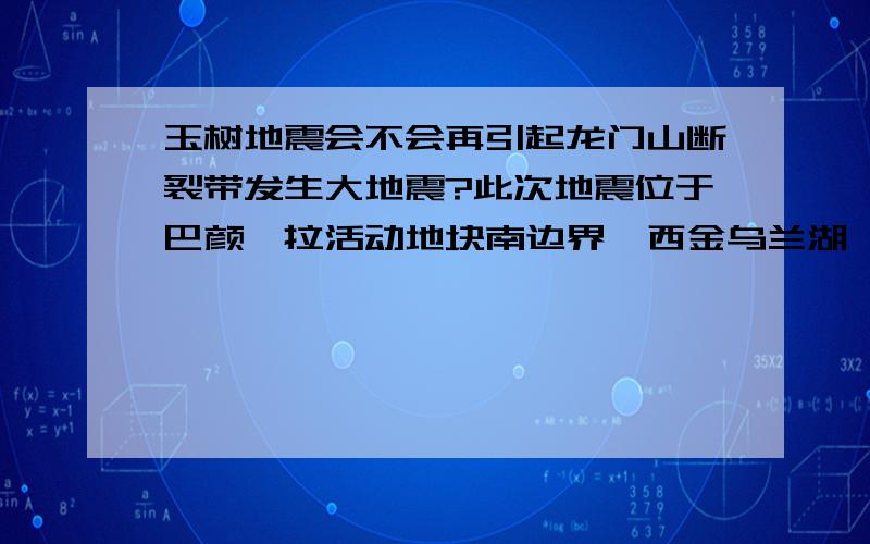 玉树地震会不会再引起龙门山断裂带发生大地震?此次地震位于巴颜喀拉活动地块南边界,西金乌兰湖—玉树断裂带的南端.与汶川地震同属一个块体（汶川地震位于巴颜喀拉地块东边界）