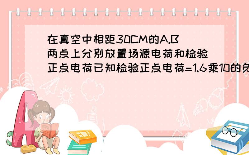 在真空中相距30CM的A.B两点上分别放置场源电荷和检验正点电荷已知检验正点电荷=1.6乘10的负十二次方受到的电场力为3.2乘10的负九次方并沿AB方向求1.B点处场强大小2.场源点电荷的带电量