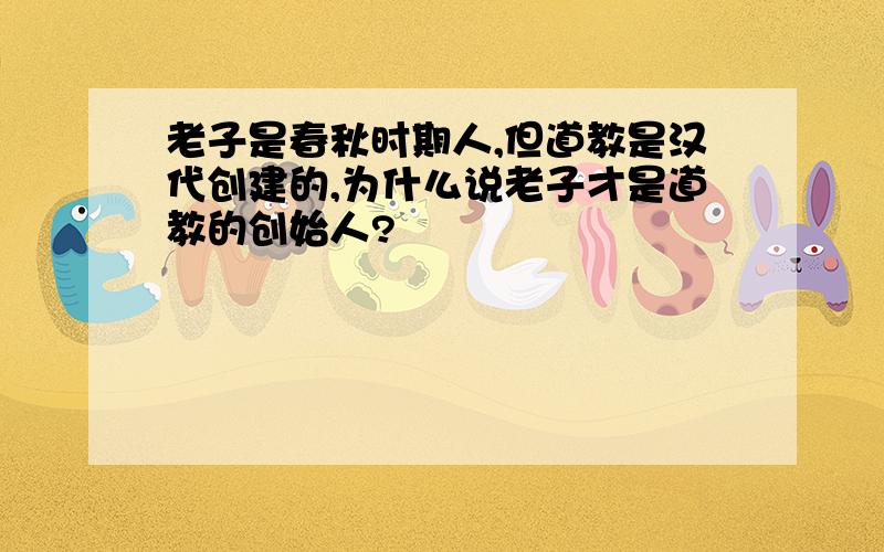 老子是春秋时期人,但道教是汉代创建的,为什么说老子才是道教的创始人?