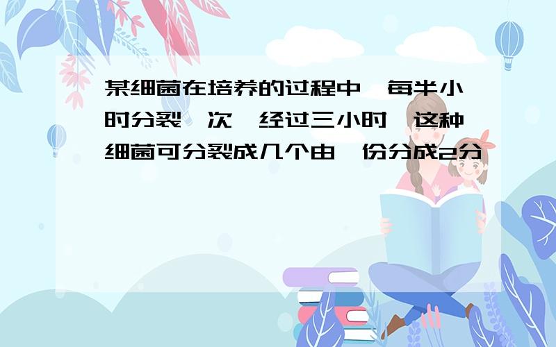 某细菌在培养的过程中,每半小时分裂一次,经过三小时,这种细菌可分裂成几个由一份分成2分