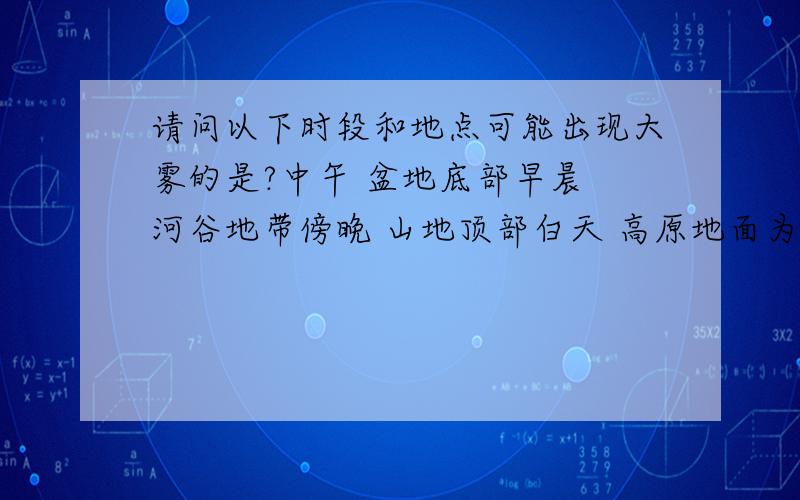 请问以下时段和地点可能出现大雾的是?中午 盆地底部早晨 河谷地带傍晚 山地顶部白天 高原地面为什么?