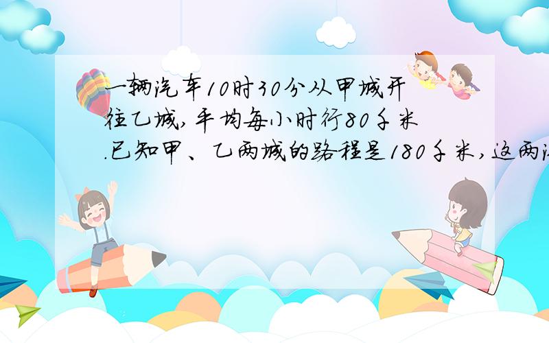 一辆汽车10时30分从甲城开往乙城,平均每小时行80千米.已知甲、乙两城的路程是180千米,这两汽车到达乙城