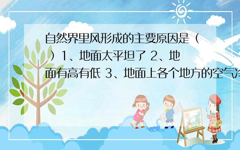 自然界里风形成的主要原因是（ ）1、地面太平坦了 2、地面有高有低 3、地面上各个地方的空气冷热不同4、自然界里有空气