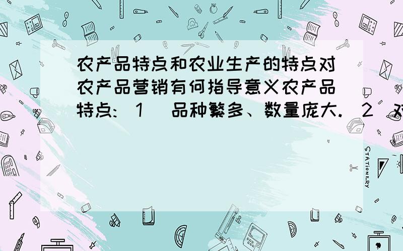 农产品特点和农业生产的特点对农产品营销有何指导意义农产品特点:(1) 品种繁多、数量庞大.(2)对销售渠道功能要求高.(3) 生产的地域性与消费的普遍性的矛盾,使其销售渠道更加复杂.(4) 受