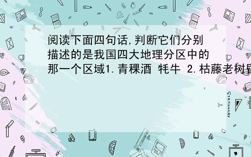 阅读下面四句话,判断它们分别描述的是我国四大地理分区中的那一个区域1.青稞酒 牦牛 2.枯藤老树昏鸦,小桥流水人家3.天苍苍,野茫茫,风吹草低现牛羊4.千里冰封,万里雪飘