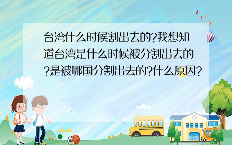 台湾什么时候割出去的?我想知道台湾是什么时候被分割出去的?是被哪国分割出去的?什么原因?