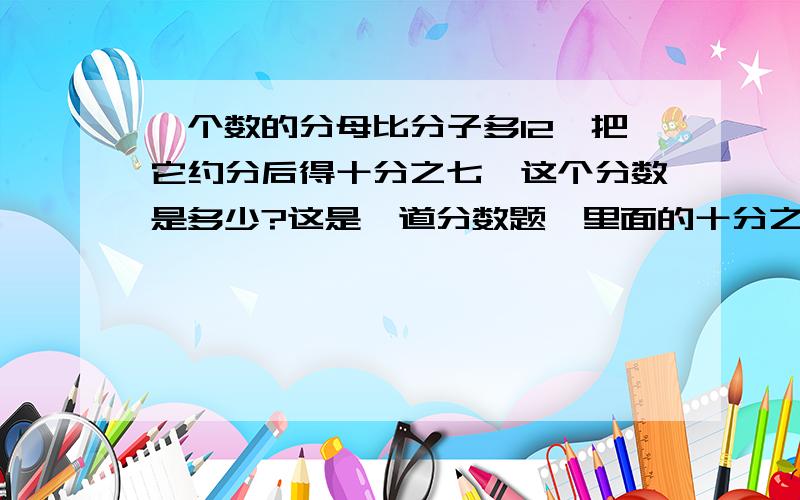 一个数的分母比分子多12,把它约分后得十分之七,这个分数是多少?这是一道分数题,里面的十分之七在电脑里打不出来,请原谅.请帮助答题的朋友准确的写明过程和答案,