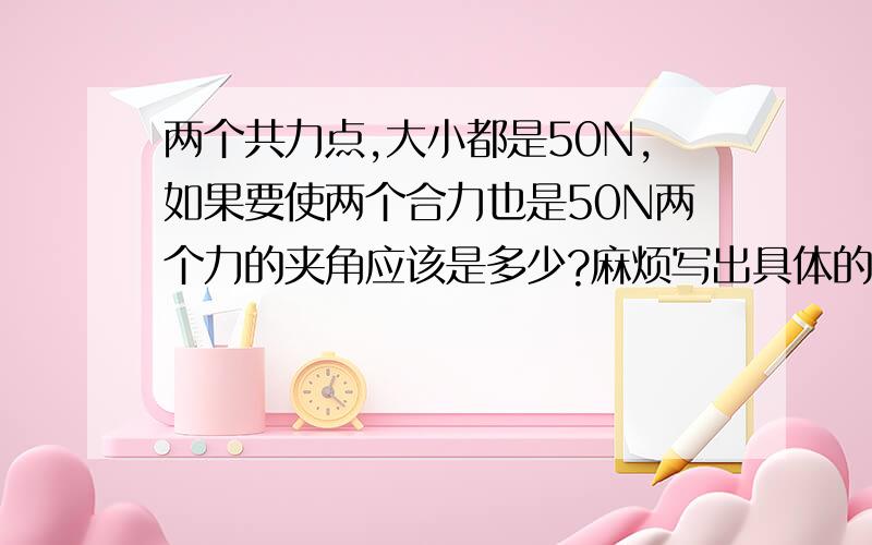 两个共力点,大小都是50N,如果要使两个合力也是50N两个力的夹角应该是多少?麻烦写出具体的公式和格式那我才能把分给你谢谢