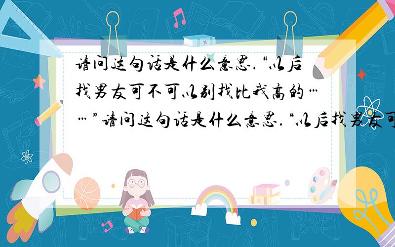 请问这句话是什么意思.“以后找男友可不可以别找比我高的……”请问这句话是什么意思.“以后找男友可不可以别找比我高的,因为我怕他欺负你时我打不赢他”.我知道这句话的字面意思的