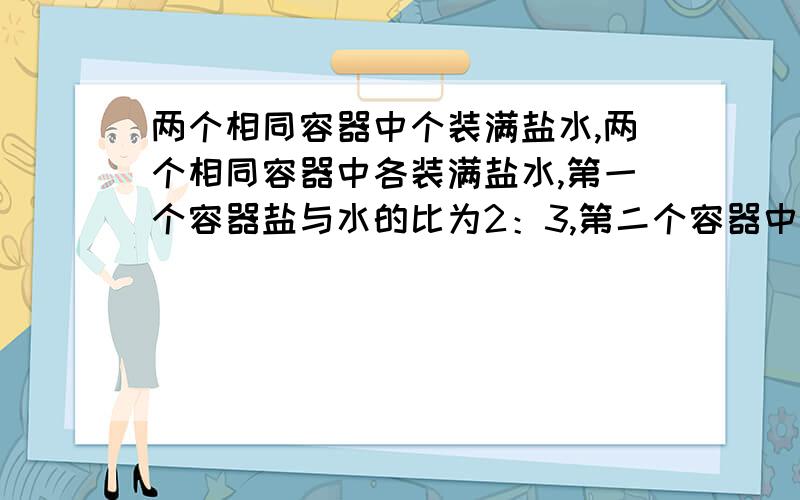 两个相同容器中个装满盐水,两个相同容器中各装满盐水,第一个容器盐与水的比为2：3,第二个容器中盐与水的比是3：4,把这两个容器中的盐水倒入另一个大的容器中,问混合后糖与水的比是多