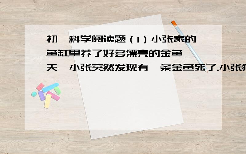 初一科学阅读题（1）小张家的鱼缸里养了好多漂亮的金鱼,一天,小张突然发现有一条金鱼死了.小张猜想,可能是水中有了细菌.小张认为,高温可以杀死细菌,所以开水中细菌较少,小张把金鱼缸