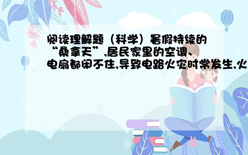 阅读理解题（科学）暑假持续的“桑拿天”,居民家里的空调、电扇都闲不住,导致电路火灾时常发生,火警电话不断,消防车拉着警笛呼啸而出,赶往火灾现场发现,起火原因如出一辙：电线超负